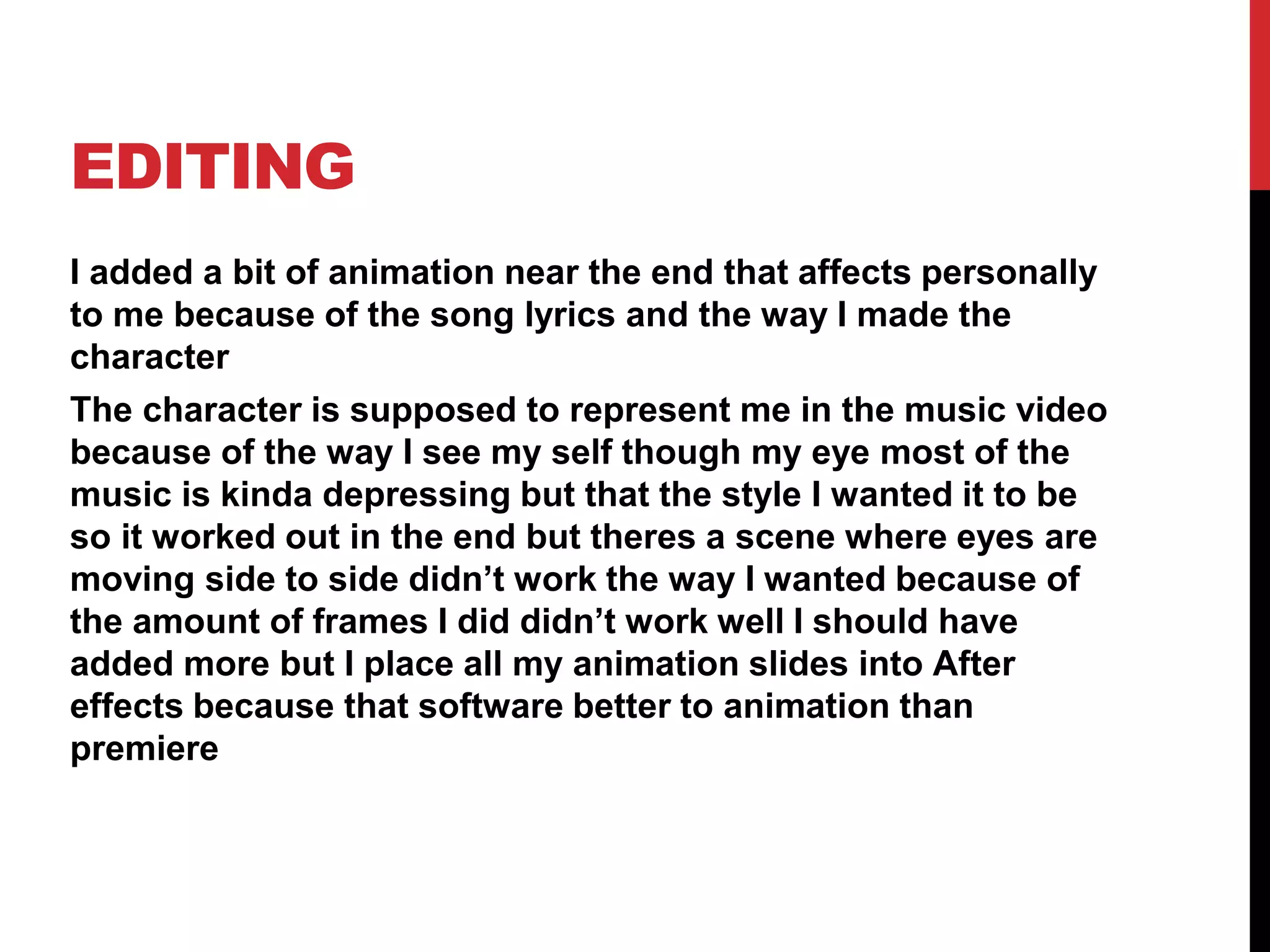 EDITING
I added a bit of animation near the end that affects personally
to me because of the song lyrics and the way I made the
character
The character is supposed to represent me in the music video
because of the way I see my self though my eye most of the
music is kinda depressing but that the style I wanted it to be
so it worked out in the end but theres a scene where eyes are
moving side to side didn’t work the way I wanted because of
the amount of frames I did didn’t work well I should have
added more but I place all my animation slides into After
effects because that software better to animation than
premiere
 