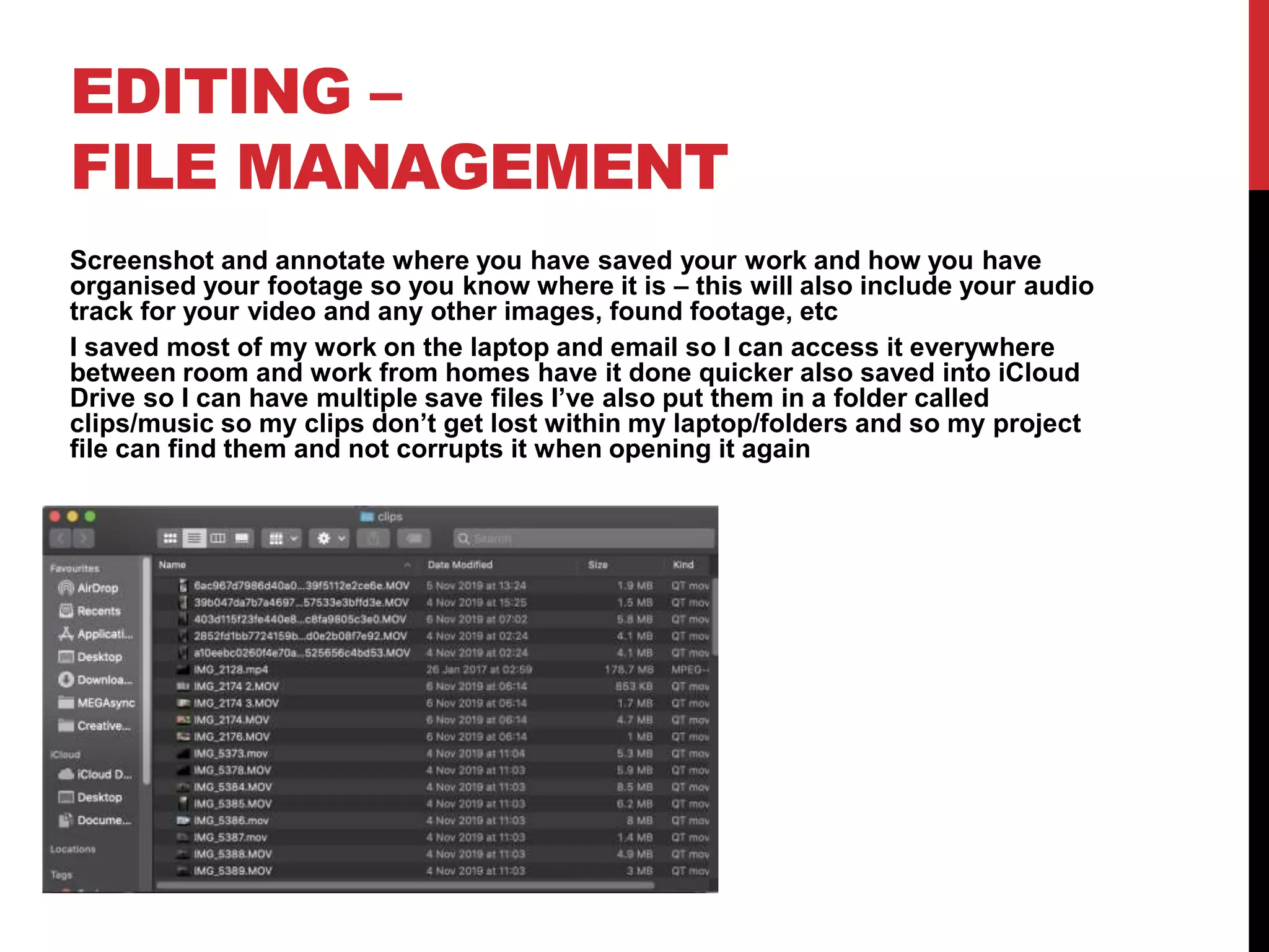 EDITING –
FILE MANAGEMENT
Screenshot and annotate where you have saved your work and how you have
organised your footage so you know where it is – this will also include your audio
track for your video and any other images, found footage, etc
I saved most of my work on the laptop and email so I can access it everywhere
between room and work from homes have it done quicker also saved into iCloud
Drive so I can have multiple save files I’ve also put them in a folder called
clips/music so my clips don’t get lost within my laptop/folders and so my project
file can find them and not corrupts it when opening it again
 