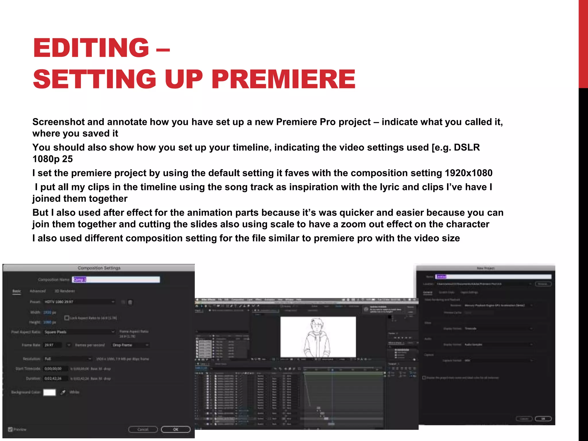 EDITING –
SETTING UP PREMIERE
Screenshot and annotate how you have set up a new Premiere Pro project – indicate what you called it,
where you saved it
You should also show how you set up your timeline, indicating the video settings used [e.g. DSLR
1080p 25
I set the premiere project by using the default setting it faves with the composition setting 1920x1080
I put all my clips in the timeline using the song track as inspiration with the lyric and clips I’ve have I
joined them together
But I also used after effect for the animation parts because it’s was quicker and easier because you can
join them together and cutting the slides also using scale to have a zoom out effect on the character
I also used different composition setting for the file similar to premiere pro with the video size
 