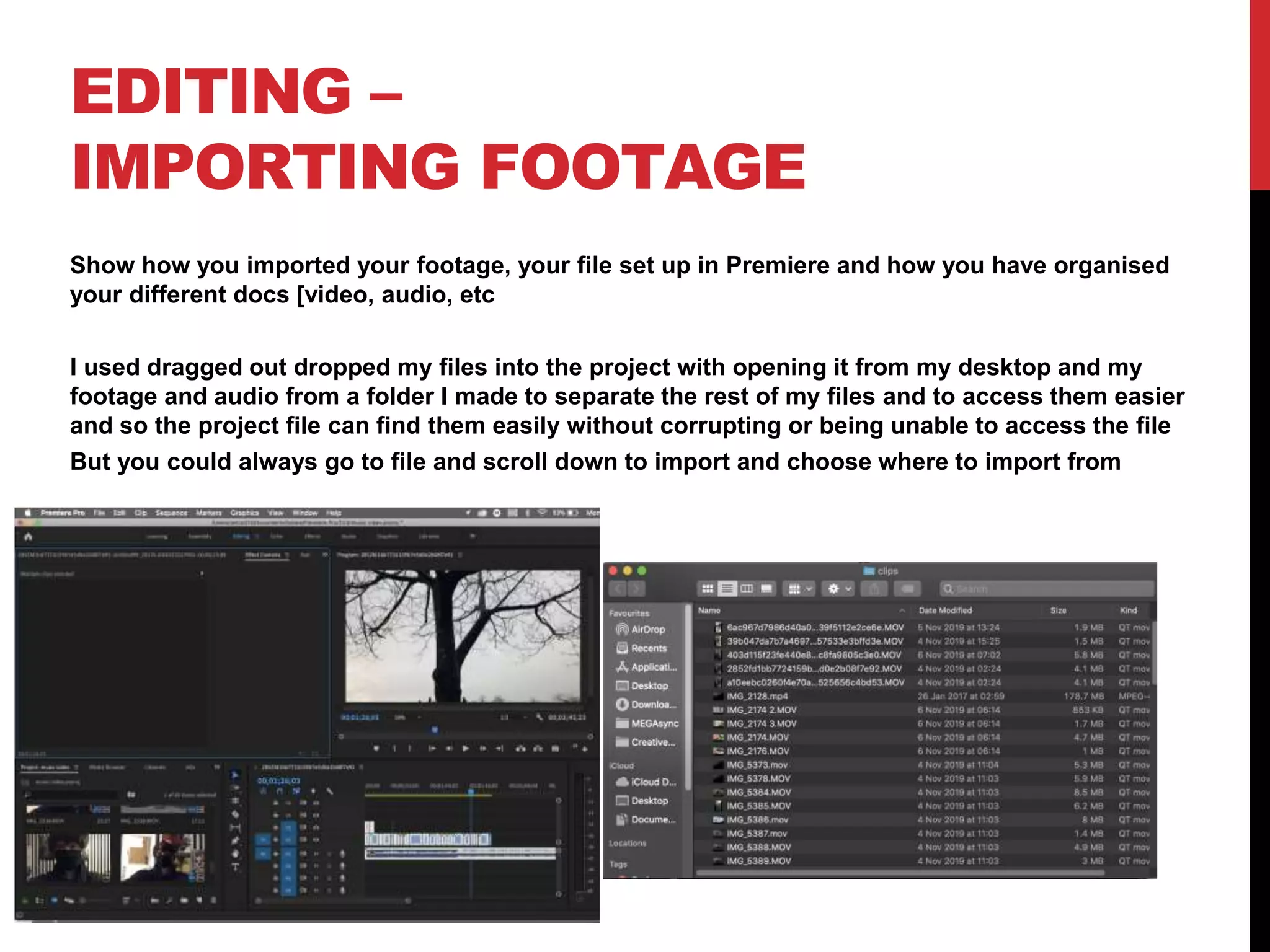EDITING –
IMPORTING FOOTAGE
Show how you imported your footage, your file set up in Premiere and how you have organised
your different docs [video, audio, etc
I used dragged out dropped my files into the project with opening it from my desktop and my
footage and audio from a folder I made to separate the rest of my files and to access them easier
and so the project file can find them easily without corrupting or being unable to access the file
But you could always go to file and scroll down to import and choose where to import from
 