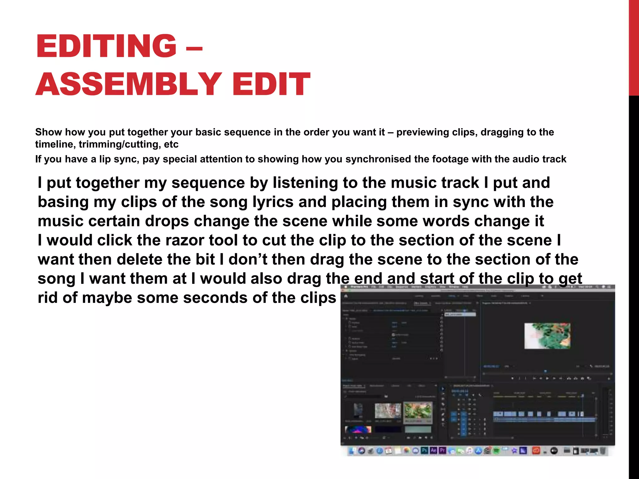 EDITING –
ASSEMBLY EDIT
Show how you put together your basic sequence in the order you want it – previewing clips, dragging to the
timeline, trimming/cutting, etc
If you have a lip sync, pay special attention to showing how you synchronised the footage with the audio track
I put together my sequence by listening to the music track I put and
basing my clips of the song lyrics and placing them in sync with the
music certain drops change the scene while some words change it
I would click the razor tool to cut the clip to the section of the scene I
want then delete the bit I don’t then drag the scene to the section of the
song I want them at I would also drag the end and start of the clip to get
rid of maybe some seconds of the clips
 