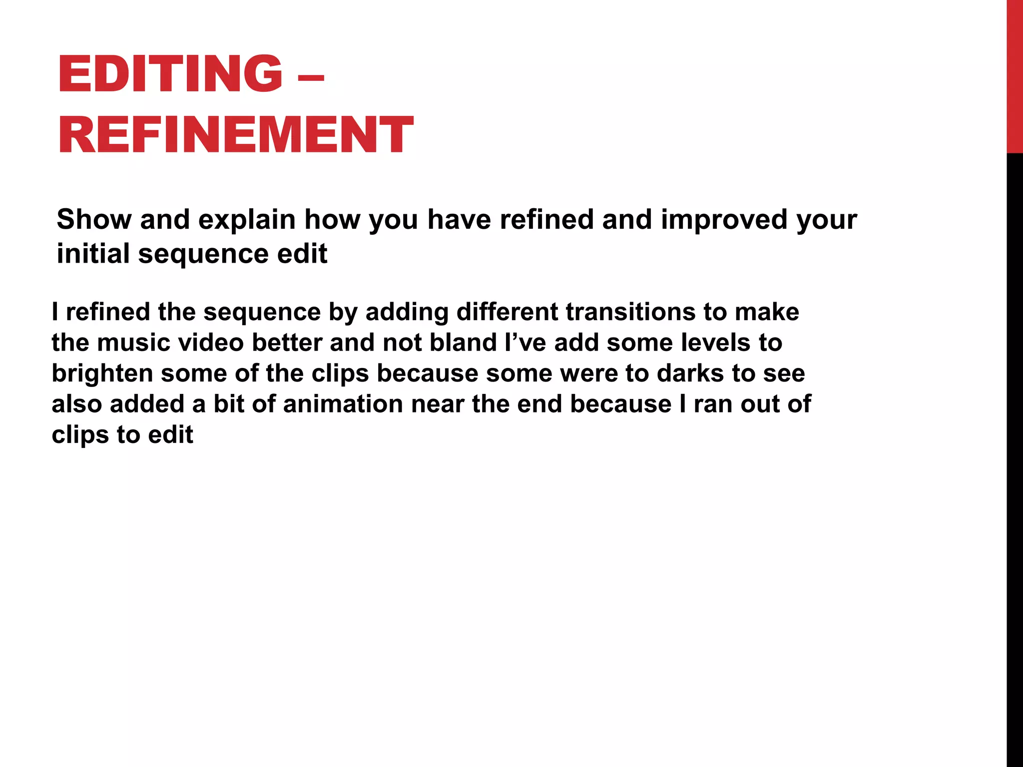 EDITING –
REFINEMENT
Show and explain how you have refined and improved your
initial sequence edit
I refined the sequence by adding different transitions to make
the music video better and not bland I’ve add some levels to
brighten some of the clips because some were to darks to see
also added a bit of animation near the end because I ran out of
clips to edit
 