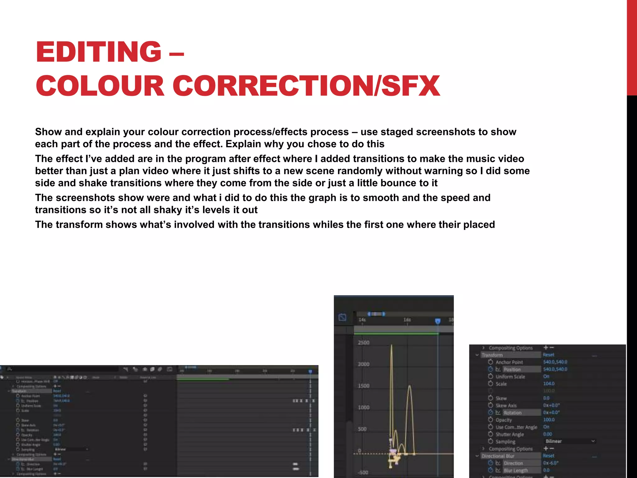 EDITING –
COLOUR CORRECTION/SFX
Show and explain your colour correction process/effects process – use staged screenshots to show
each part of the process and the effect. Explain why you chose to do this
The effect I’ve added are in the program after effect where I added transitions to make the music video
better than just a plan video where it just shifts to a new scene randomly without warning so I did some
side and shake transitions where they come from the side or just a little bounce to it
The screenshots show were and what i did to do this the graph is to smooth and the speed and
transitions so it’s not all shaky it’s levels it out
The transform shows what’s involved with the transitions whiles the first one where their placed
 