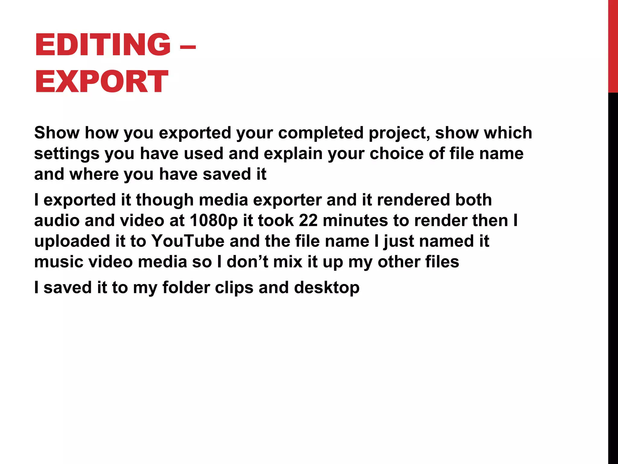 EDITING –
EXPORT
Show how you exported your completed project, show which
settings you have used and explain your choice of file name
and where you have saved it
I exported it though media exporter and it rendered both
audio and video at 1080p it took 22 minutes to render then I
uploaded it to YouTube and the file name I just named it
music video media so I don’t mix it up my other files
I saved it to my folder clips and desktop
 
