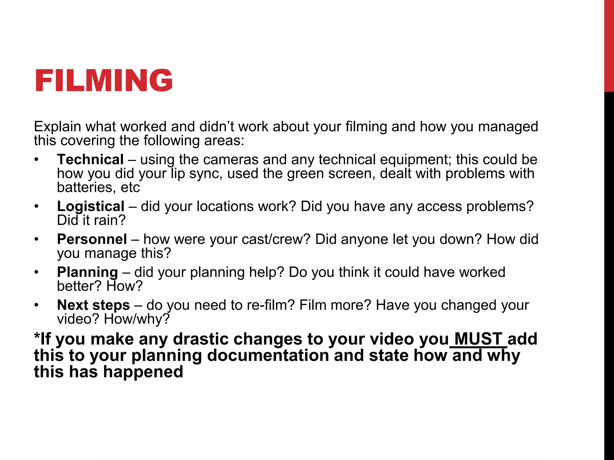 FILMING
Explain what worked and didn’t work about your filming and how you managed
this covering the following areas:
• Technical – using the cameras and any technical equipment; this could be
how you did your lip sync, used the green screen, dealt with problems with
batteries, etc
• Logistical – did your locations work? Did you have any access problems?
Did it rain?
• Personnel – how were your cast/crew? Did anyone let you down? How did
you manage this?
• Planning – did your planning help? Do you think it could have worked
better? How?
• Next steps – do you need to re-film? Film more? Have you changed your
video? How/why?
*If you make any drastic changes to your video you MUST add
this to your planning documentation and state how and why
this has happened
 