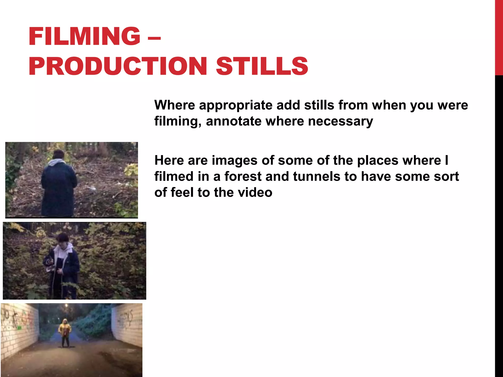 FILMING –
PRODUCTION STILLS
Where appropriate add stills from when you were
filming, annotate where necessary
Here are images of some of the places where I
filmed in a forest and tunnels to have some sort
of feel to the video
 