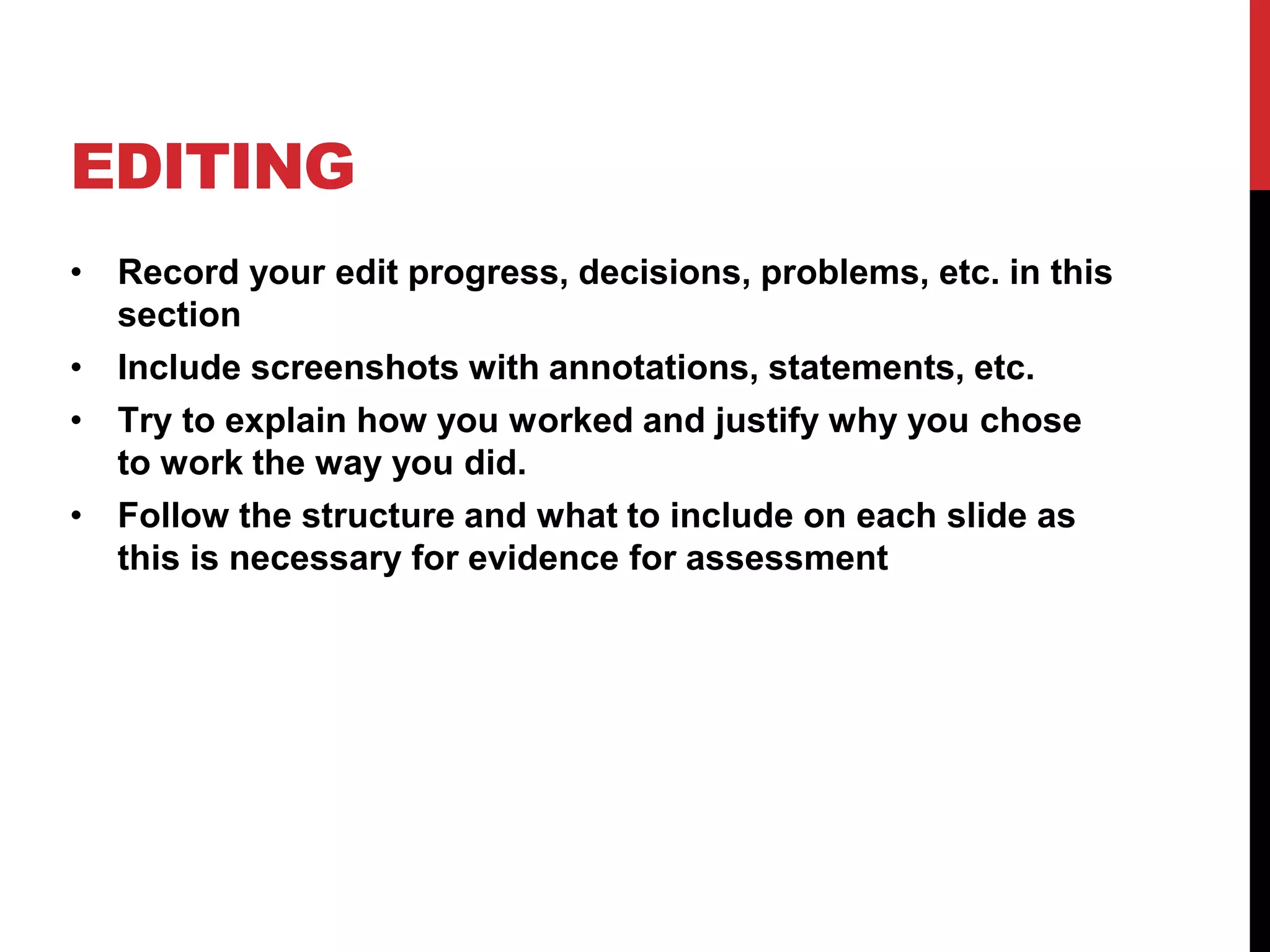 EDITING
• Record your edit progress, decisions, problems, etc. in this
section
• Include screenshots with annotations, statements, etc.
• Try to explain how you worked and justify why you chose
to work the way you did.
• Follow the structure and what to include on each slide as
this is necessary for evidence for assessment
 