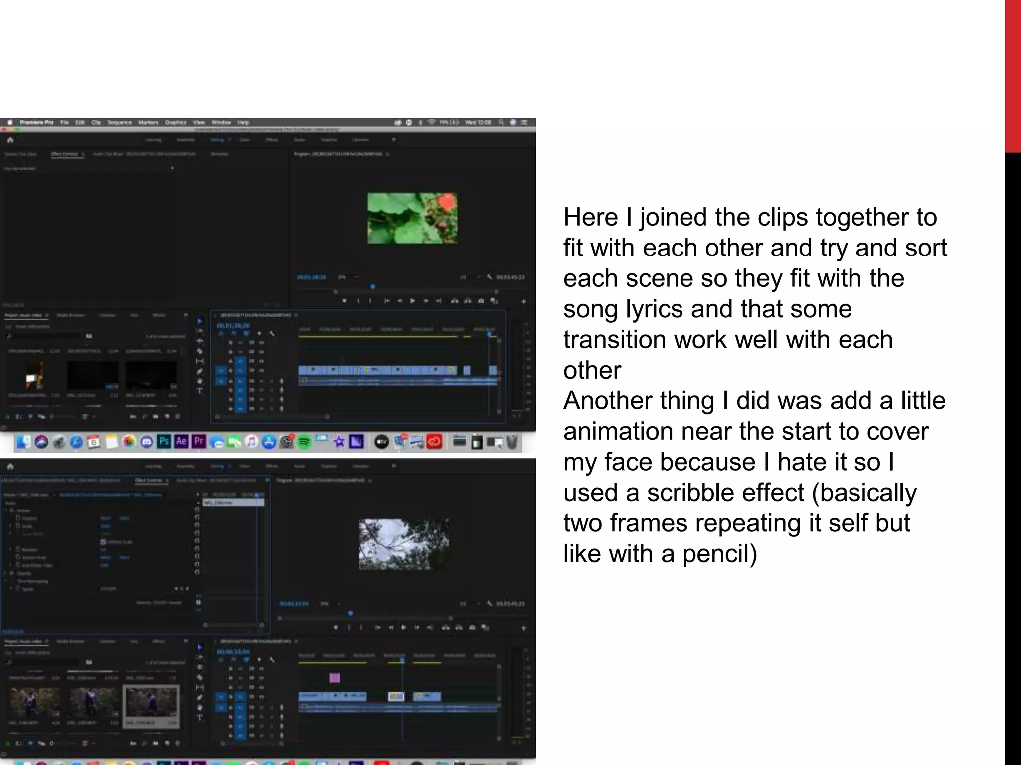 Here I joined the clips together to
fit with each other and try and sort
each scene so they fit with the
song lyrics and that some
transition work well with each
other
Another thing I did was add a little
animation near the start to cover
my face because I hate it so I
used a scribble effect (basically
two frames repeating it self but
like with a pencil)
 
