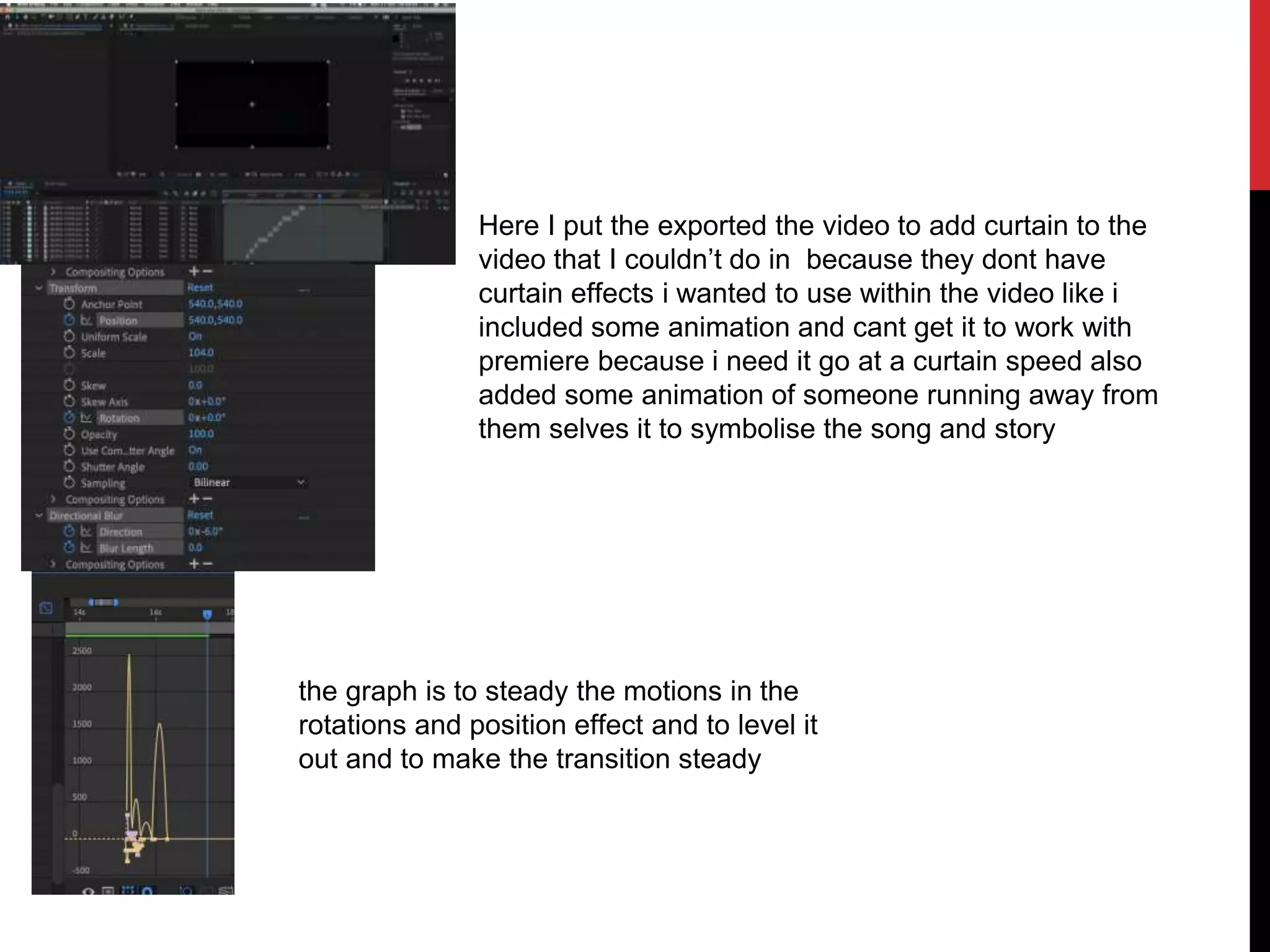 Here I put the exported the video to add curtain to the
video that I couldn’t do in because they dont have
curtain effects i wanted to use within the video like i
included some animation and cant get it to work with
premiere because i need it go at a curtain speed also
added some animation of someone running away from
them selves it to symbolise the song and story
the graph is to steady the motions in the
rotations and position effect and to level it
out and to make the transition steady
 