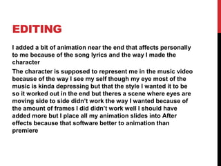 EDITING
I added a bit of animation near the end that affects personally
to me because of the song lyrics and the way I made the
character
The character is supposed to represent me in the music video
because of the way I see my self though my eye most of the
music is kinda depressing but that the style I wanted it to be
so it worked out in the end but theres a scene where eyes are
moving side to side didn’t work the way I wanted because of
the amount of frames I did didn’t work well I should have
added more but I place all my animation slides into After
effects because that software better to animation than
premiere
 
