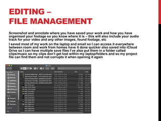 EDITING –
FILE MANAGEMENT
Screenshot and annotate where you have saved your work and how you have
organised your footage so you know where it is – this will also include your audio
track for your video and any other images, found footage, etc
I saved most of my work on the laptop and email so I can access it everywhere
between room and work from homes have it done quicker also saved into iCloud
Drive so I can have multiple save files I’ve also put them in a folder called
clips/music so my clips don’t get lost within my laptop/folders and so my project
file can find them and not corrupts it when opening it again
 