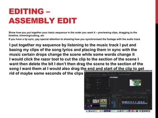 EDITING –
ASSEMBLY EDIT
Show how you put together your basic sequence in the order you want it – previewing clips, dragging to the
timeline, trimming/cutting, etc
If you have a lip sync, pay special attention to showing how you synchronised the footage with the audio track
I put together my sequence by listening to the music track I put and
basing my clips of the song lyrics and placing them in sync with the
music certain drops change the scene while some words change it
I would click the razor tool to cut the clip to the section of the scene I
want then delete the bit I don’t then drag the scene to the section of the
song I want them at I would also drag the end and start of the clip to get
rid of maybe some seconds of the clips
 