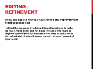 EDITING –
REFINEMENT
Show and explain how you have refined and improved your
initial sequence edit
I refined the sequence by adding different transitions to make
the music video better and not bland I’ve add some levels to
brighten some of the clips because some were to darks to see
also added a bit of animation near the end because I ran out of
clips to edit
 