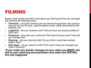 FILMING
Explain what worked and didn’t work about your filming and how you managed
this covering the following areas:
• Technical – using the cameras and any technical equipment; this could be
how you did your lip sync, used the green screen, dealt with problems with
batteries, etc
• Logistical – did your locations work? Did you have any access problems?
Did it rain?
• Personnel – how were your cast/crew? Did anyone let you down? How did
you manage this?
• Planning – did your planning help? Do you think it could have worked
better? How?
• Next steps – do you need to re-film? Film more? Have you changed your
video? How/why?
*If you make any drastic changes to your video you MUST add
this to your planning documentation and state how and why
this has happened
 
