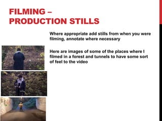 FILMING –
PRODUCTION STILLS
Where appropriate add stills from when you were
filming, annotate where necessary
Here are images of some of the places where I
filmed in a forest and tunnels to have some sort
of feel to the video
 