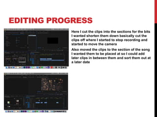 EDITING PROGRESS
Here I cut the clips into the sections for the bits
I wanted shorten them down basically cut the
clips off where I started to stop recording and
started to move the camera
Also moved the clips to the section of the song
I wanted them to be placed at so I could add
later clips in between them and sort them out at
a later date
 