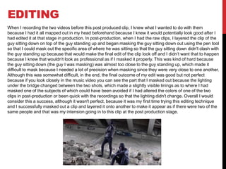 EDITING
When I recording the two videos before this post produced clip, I knew what I wanted to do with them
because I had it all mapped out in my head beforehand because I knew it would potentially look good after I
had edited it at that stage in production. In post-production, when I had the raw clips, I layered the clip of the
guy sitting down on top of the guy standing up and began masking the guy sitting down out using the pen tool
so that I could mask out the specific area of where he was sitting so that the guy sitting down didn't clash with
the guy standing up because that would make the final edit of the clip look off and I didn’t want that to happen
because I knew that wouldn't look as professional as if I masked it properly. This was kind of hard because
the guy sitting down (the guy I was masking) was almost too close to the guy standing up, which made it
difficult to mask because I needed a lot of precision when masking since they were very close to one another.
Although this was somewhat difficult, in the end, the final outcome of my edit was good but not perfect
because if you look closely in the music video you can see the part that I masked out because the lighting
under the bridge changed between the two shots, which made a slightly visible linings as to where I had
masked one of the subjects of which could have been avoided if I had altered the colors of one of the two
clips in post-production or been quick with the recordings so that the lighting didn't change. Overall I would
consider this a success, although it wasn't perfect, because it was my first time trying this editing technique
and I successfully masked out a clip and layered it onto another to make it appear as if there were two of the
same people and that was my intension going in to this clip at the post production stage.
 