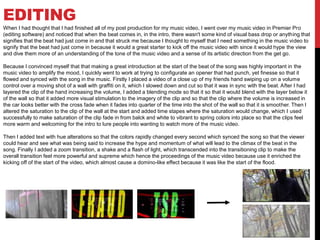 EDITING
When I had thought that I had finished all of my post production for my music video, I went over my music video in Premier Pro
(editing software) and noticed that when the beat comes in, in the intro, there wasn't some kind of visual bass drop or anything that
signifies that the beat had just come in and that struck me because I thought to myself that I need something in the music video to
signify that the beat had just come in because it would a great starter to kick off the music video with since it would hype the view
and dive them more of an understanding of the tone of the music video and a sense of its artistic direction from the get go.
Because I convinced myself that that making a great introduction at the start of the beat of the song was highly important in the
music video to amplify the mood, I quickly went to work at trying to configurate an opener that had punch, yet finesse so that it
flowed and synced with the song in the music. Firstly I placed a video of a close up of my friends hand swiping up on a volume
control over a moving shot of a wall with graffiti on it, which I slowed down and cut so that it was in sync with the beat. After I had
layered the clip of the hand increasing the volume, I added a blending mode so that it so that it would blend with the layer below it
of the wall so that it added more visual stimulation to the imagery of the clip and so that the clip where the volume is increased in
the car looks better with the cross fade when it fades into quarter of the time into the shot of the wall so that it is smoother. Then I
altered the saturation to the clip of the wall at the start and added time stapes where the saturation would change, which I used
successfully to make saturation of the clip fade in from balck and white to vibrant to spring colors into place so that the clips feel
more warm and welcoming for the intro to lure people into wanting to watch more of the music video.
Then I added text with hue alterations so that the colors rapidly changed every second which synced the song so that the viewer
could hear and see what was being said to increase the hype and momentum of what will lead to the climax of the beat in the
song. Finally I added a zoom transition, a shake and a flash of light, which transcended into the transitioning clip to make the
overall transition feel more powerful and supreme which hence the proceedings of the music video because use it enriched the
kicking off of the start of the video, which almost cause a domino-like effect because it was like the start of the flood.
 