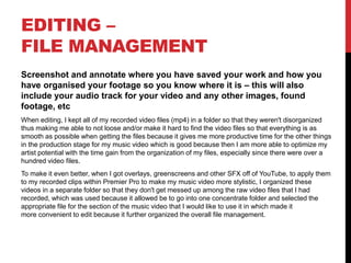 EDITING –
FILE MANAGEMENT
Screenshot and annotate where you have saved your work and how you
have organised your footage so you know where it is – this will also
include your audio track for your video and any other images, found
footage, etc
When editing, I kept all of my recorded video files (mp4) in a folder so that they weren't disorganized
thus making me able to not loose and/or make it hard to find the video files so that everything is as
smooth as possible when getting the files because it gives me more productive time for the other things
in the production stage for my music video which is good because then I am more able to optimize my
artist potential with the time gain from the organization of my files, especially since there were over a
hundred video files.
To make it even better, when I got overlays, greenscreens and other SFX off of YouTube, to apply them
to my recorded clips within Premier Pro to make my music video more stylistic, I organized these
videos in a separate folder so that they don't get messed up among the raw video files that I had
recorded, which was used because it allowed be to go into one concentrate folder and selected the
appropriate file for the section of the music video that I would like to use it in which made it
more convenient to edit because it further organized the overall file management.
 