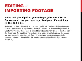 EDITING –
IMPORTING FOOTAGE
Show how you imported your footage, your file set up in
Premiere and how you have organised your different docs
[video, audio, etc]
To import my files I firstly had to open up premier pro. Then I proceeded to open
up my folder with all of my video mp4 files so that I could select the right ones to
use for my music video. Then, to import the videos I simply dragged the files from
the finder app (file app) into the software and also manually imported the videos
via premier pro by opening new files in the software because apparentially
manually importing footage into the software causes less issues like crashes
and/or lag.
 