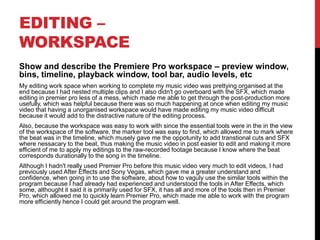 EDITING –
WORKSPACE
Show and describe the Premiere Pro workspace – preview window,
bins, timeline, playback window, tool bar, audio levels, etc
My editing work space when working to complete my music video was prettying organised at the
end because I had nested multiple clips and I also didn't go overboard with the SFX, which made
editing in premier pro less of a mess, which made me able to get through the post-production more
usefully, which was helpful because there was so much happening at once when editing my music
video that having a unorganised workspace would have made editing my music video difficult
because it would add to the distractive nature of the editing process.
Also, because the workspace was easy to work with since the essential tools were in the in the view
of the workspace of the software, the marker tool was easy to find, which allowed me to mark where
the beat was in the timeline, which musely gave me the oppotunity to add transtional cuts and SFX
where nessacary to the beat, thus making the music video in post easier to edit and making it more
efficient of me to apply my editings to the raw-recorded footage because I know where the beat
corresponds durationally to the song in the timeline.
Although I hadn't really used Premier Pro before this music video very much to edit videos, I had
previously used After Effects and Sony Vegas, which gave me a greater understand and
confidence, when going in to use the software, about how to vaguly use the similar tools within the
program because I had already had experienced and understood the tools in After Effects, which
some, althought it said it is primarily used for SFX, it has all and more of the tools then in Premier
Pro, which allowed me to quickly learn Premier Pro, which made me able to work with the program
more efficiently hence I could get around the program well.
 