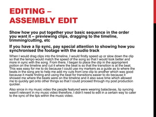 EDITING –
ASSEMBLY EDIT
Show how you put together your basic sequence in the order
you want it – previewing clips, dragging to the timeline,
trimming/cutting, etc
If you have a lip sync, pay special attention to showing how you
synchronised the footage with the audio track
When I would drag clips into the timeline, I would firstly speed up or slow down the clip
so that the tempo would match the speed of the song so that I would look better and
more in sync with the song. From there, I began to place the clip in the approprient
poition on the timeline and cut it where the beat is so that the transition is at the beat.
This was easy for me to do because I could use my markers as a guide as to where the
beats in the song are to help me add my cuts from one clip to another which was good
because it made finding and using the beat for transitions easier to do because it
showed me where the beats were on the timeline and it also save time which allowed
me to quickly get onto other things so that I could proceed through my post production
quicker.
Also since in my music video the people featured were wearing balaclavas, lip syncing
wasn't relevant in my music video therefore, I didn’t need to edit in a certain way to cater
to the sync of the lips within the music video.
 