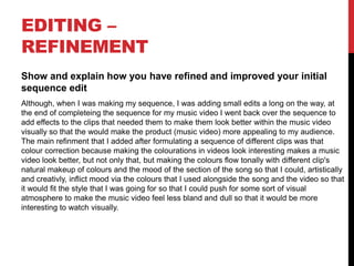 EDITING –
REFINEMENT
Show and explain how you have refined and improved your initial
sequence edit
Although, when I was making my sequence, I was adding small edits a long on the way, at
the end of completeing the sequence for my music video I went back over the sequence to
add effects to the clips that needed them to make them look better within the music video
visually so that the would make the product (music video) more appealing to my audience.
The main refinment that I added after formulating a sequence of different clips was that
colour correction because making the colourations in videos look interesting makes a music
video look better, but not only that, but making the colours flow tonally with different clip's
natural makeup of colours and the mood of the section of the song so that I could, artistically
and creativly, inflict mood via the colours that I used alongside the song and the video so that
it would fit the style that I was going for so that I could push for some sort of visual
atmosphere to make the music video feel less bland and dull so that it would be more
interesting to watch visually.
 