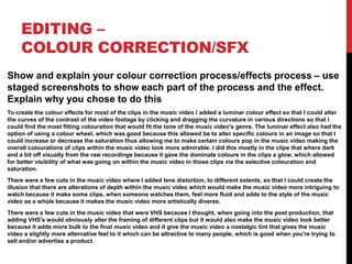 EDITING –
COLOUR CORRECTION/SFX
Show and explain your colour correction process/effects process – use
staged screenshots to show each part of the process and the effect.
Explain why you chose to do this
To create the colour effects for most of the clips in the music video I added a luminar colour effect so that I could alter
the curves of the contrast of the video footage by clicking and dragging the curvature in various directions so that I
could find the most fitting colouration that would fit the tone of the music video's genre. The luminar effect also had the
option of using a colour wheel, which was good because this allowed be to alter specific colours in an image so that I
could increase or decrease the saturation thus allowing me to make certain colours pop in the music video making the
overall colourations of clips within the music video look more admirable. I did this mostly in the clips that where dark
and a bit off visually from the raw recordings because it gave the dominate colours in the clips a glow, which allowed
for better visibility of what was going on within the music video in those clips via the selective colouration and
saturation.
There were a few cuts in the music video where I added lens distortion, to different extents, so that I could create the
illusion that there are alterations of depth within the music video which would make the music video more intriguing to
watch because it make some clips, when someone watches them, feel more fluid and adds to the style of the music
video as a whole because it makes the music video more artistically diverse.
There were a few cuts in the music video that were VHS because I thought, when going into the post production, that
adding VHS's would obviously alter the framing of different clips but it would also make the music video look better
because it adds more bulk to the final music video and it give the music video a nostalgic tint that gives the music
video a slightly more alternative feel to it which can be attractive to many people, which is good when you're trying to
sell and/or advertise a product.
 