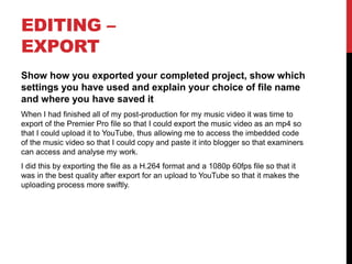 EDITING –
EXPORT
Show how you exported your completed project, show which
settings you have used and explain your choice of file name
and where you have saved it
When I had finished all of my post-production for my music video it was time to
export of the Premier Pro file so that I could export the music video as an mp4 so
that I could upload it to YouTube, thus allowing me to access the imbedded code
of the music video so that I could copy and paste it into blogger so that examiners
can access and analyse my work.
I did this by exporting the file as a H.264 format and a 1080p 60fps file so that it
was in the best quality after export for an upload to YouTube so that it makes the
uploading process more swiftly.
 