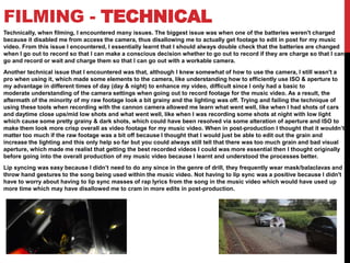 FILMING - TECHNICAL
Technically, when filming, I encountered many issues. The biggest issue was when one of the batteries weren't charged
because it disabled me from access the camera, thus disallowing me to actually get footage to edit in post for my music
video. From this issue I encountered, I essentially learnt that I should always double check that the batteries are changed
when I go out to record so that I can make a conscious decision whether to go out to record if they are charge so that I can
go and record or wait and charge them so that I can go out with a workable camera.
Another technical issue that I encountered was that, although I knew somewhat of how to use the camera, I still wasn't a
pro when using it, which made some elements to the camera, like understanding how to efficiently use ISO & aperture to
my advantage in different times of day (day & night) to enhance my video, difficult since I only had a basic to
moderate understanding of the camera settings when going out to record footage for the music video. As a result, the
aftermath of the minority of my raw footage look a bit grainy and the lighting was off. Trying and failing the technique of
using these tools when recording with the cannon camera allowed me learn what went well, like when I had shots of cars
and daytime close ups/mid low shots and what went well, like when I was recording some shots at night with low light
which cause some pretty grainy & dark shots, which could have been resolved via some alteration of aperture and ISO to
make them look more crisp overall as video footage for my music video. When in post-production I thought that it wouldn’t
matter too much if the raw footage was a bit off because I thought that I would just be able to edit out the grain and
increase the lighting and this only help so far but you could always still tell that there was too much grain and bad visual
aperture, which made me realist that getting the best recorded videos I could was more essential then I thought originally
before going into the overall production of my music video because I learnt and understood the processes better.
Lip syncing was easy because I didn’t need to do any since in the genre of drill, they frequently wear mask/balaclavas and
throw hand gestures to the song being used within the music video. Not having to lip sync was a positive because I didn't
have to worry about having to lip sync masses of rap lyrics from the song in the music video which would have used up
more time which may have disallowed me to cram in more edits in post-production.
 