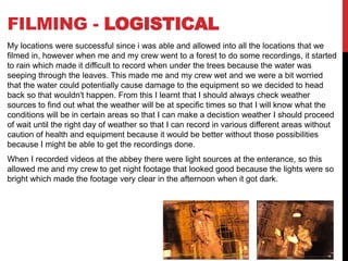 FILMING - LOGISTICAL
My locations were successful since i was able and allowed into all the locations that we
filmed in, however when me and my crew went to a forest to do some recordings, it started
to rain which made it difficult to record when under the trees because the water was
seeping through the leaves. This made me and my crew wet and we were a bit worried
that the water could potentially cause damage to the equipment so we decided to head
back so that wouldn't happen. From this I learnt that I should always check weather
sources to find out what the weather will be at specific times so that I will know what the
conditions will be in certain areas so that I can make a decistion weather I should proceed
of wait until the right day of weather so that I can record in various different areas without
caution of health and equipment because it would be better without those possibilities
because I might be able to get the recordings done.
When I recorded videos at the abbey there were light sources at the enterance, so this
allowed me and my crew to get night footage that looked good because the lights were so
bright which made the footage very clear in the afternoon when it got dark.
 