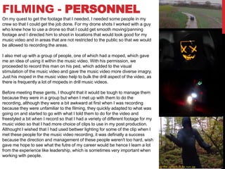 FILMING - PERSONNEL
On my quest to get the footage that I needed, I needed some people in my
crew so that I could get the job done. For my drone shots I worked with a guy
who knew how to use a drone so that I could get smooth moving/panning
footage and I directed him to shoot in locations that would look good for my
music video and in areas that are not restricted to the public so that we would
be allowed to recording the areas.
I also met up with a group of people, one of which had a moped, which gave
me an idea of using it within the music video. With his permission, we
proceeded to record this man on his ped, which added to the visual
stimulation of the music video and gave the music video more diverse imagry.
Just his moped in the music video help to bulk the drill aspect of the video, as
there is frequently a lot of mopeds in drill music videos.
Before meeting these gents, I thought that it would be tough to manage them
because they were in a group but when I met up with them to do the
recording, although they were a bit awkward at first when I was recording
because they were unfamiliar to the filming, they quickly adapted to what was
going on and started to go with what I told them to do for the video and
freestyled a bit when I record so that I had a veriety of different footage for my
music video so that I had more choice of clips to use in my post production.
Althought I wished that I had used bettwer lighting for some of the clip when I
met these people for the music video recording, it was definatly a success
because the direction and management of these people weren't too hard, wish
gave me hope to see what the futre of my career would be hence I learn a lot
from the experience like leadership, which is sometimes very important when
working with people.
 