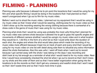 FILMING - PLANNING
Planning was usful because it allowed me to pin point the locactions that I would be using for my
film and what specific filming I would be doing in the locations that I had planned so that I
wasn't unorganized when I go out to film for my music video.
Before I went out to shoot the music video, I planned out my equipment that I would be using in
my music video so that I knew what I would be wearing, clothing-wise for my music video so that
I didn't show up to the recording wearing the wrong clothing because there is somewhat of a
dress code in the genre of music that I was using for my music video.
Planning what shots that I would be using was probably the most usful thing that I planned for
my music video was camera shots because it allowed me to get to grips the specific angles and
movements of different camera shotthat I would be usingin my music video and in what location
they would be in. I did this in the form of a shot list so that I could write down the duration of
each shot, the angles and where the shot would take place which made the recording of my
music video more efficient because it kept me on track of each and every shot that I would be
using for my music video on one list with detail along side them to isllustrat any extra information
about the shots themselves. Also this was usful, I went off track when I went out to record
because I got carried away with the shots I was taking on the days I was recording and
didn't look at my list enough as a reminder of what shot I would need to for my music video. Next
time I would have consistantly checked the shot list when I go out to record so that I don't mess-
up my shots and the order of them and so that I have better organization when going into the
locations to do the records so that I don't get any unessacry and wastful shots that I won't need
so that I don't waste time and so that I have more time in post.
 