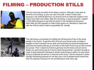 FILMING – PRODUCTION STILLS
This low shot was recorded at the abbey I went to. Although it was dark at
the time of recording, as you can see in the still, it wasn't overly dark
because I use artificial light from my phone's torch to make the subject in the
frame more clear and visible. After the recording, in post-production, I added
a VHS effect because it was little bit grainy in the background because I
didn't alter the ISO properly to make it less grainy so I decided to mask that
with the VHS to make it seem purposefully off, visually.
This still shows a somewhat of a lightly low tilt long shot of two of the same
people in the frame. To get this shot I first set-up a tripod under a bridge in
daylight so that it wouldn't be too dark and recording my friend throwing hand
gestures and easily bobbing up and down to the beat of the song so that it would
be synced. Then I asked my friend to get back into the frame and sit next to
where you were previously but not too close because then I wouldn't be able to
mask in post-production because it would cause things to either not work when
trying to duplicate the person or become more tricky. I did this because it looks
visually interesting because it's not real, thus a lot of people would invest their
time into seeing it because it's not something you see every day.
 