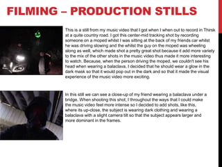FILMING – PRODUCTION STILLS
This is a still from my music video that I got when I when out to record in Thirsk
at a quite country road. I got this center-mid tracking shot by recording
someone on a moped whilst I was sitting at the back of my friends car whilst
he was driving slowing and the whilst the guy on the moped was wheeling
along as well, which made shot a pretty great shot because it add more variety
to the mix of the other shots in the music video thus made it more interesting
to watch. Because, when the person driving the moped, we couldn't see his
head when wearing a balaclava, I decided that he should wear a glow in the
dark mask so that it would pop out in the dark and so that it made the visual
experience of the music video more exciting.
In this still we can see a close-up of my friend wearing a balaclava under a
bridge. When shooting this shot, I throughout the ways that I could make
the music video feel more intense so I decided to add shots, like this,
where its up-close, the subject is wearing dark clothing and wearing a
balaclava with a slight camera tilt so that the subject appears larger and
more dominant in the frames.
 