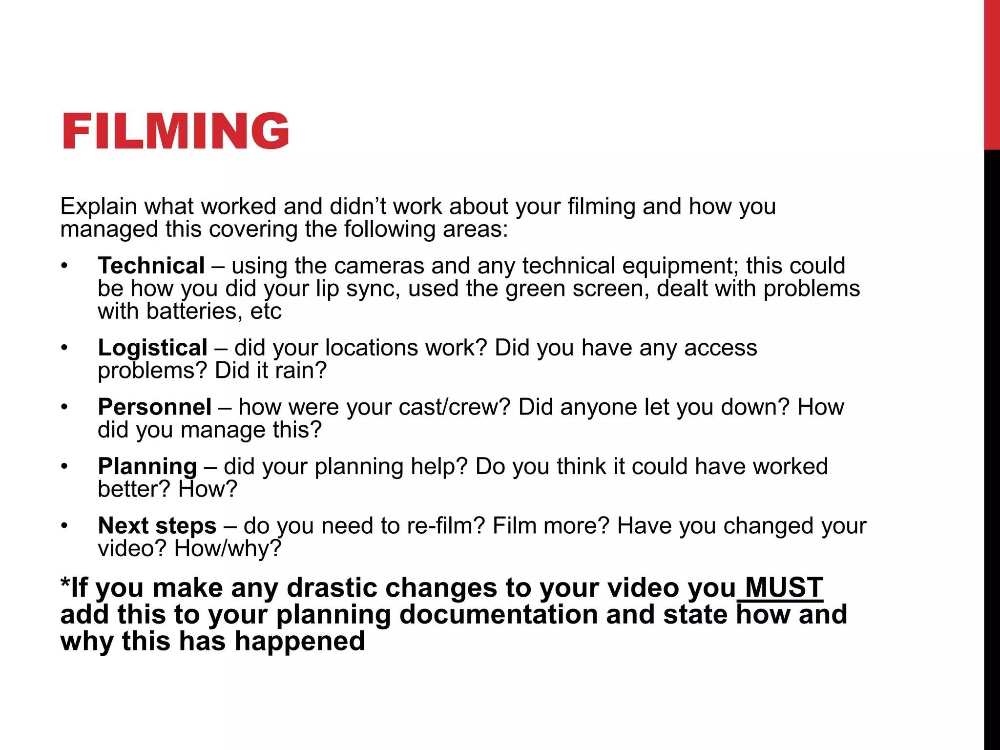 FILMING
Explain what worked and didn’t work about your filming and how you
managed this covering the following areas:
• Technical – using the cameras and any technical equipment; this could
be how you did your lip sync, used the green screen, dealt with problems
with batteries, etc
• Logistical – did your locations work? Did you have any access
problems? Did it rain?
• Personnel – how were your cast/crew? Did anyone let you down? How
did you manage this?
• Planning – did your planning help? Do you think it could have worked
better? How?
• Next steps – do you need to re-film? Film more? Have you changed your
video? How/why?
*If you make any drastic changes to your video you MUST
add this to your planning documentation and state how and
why this has happened
 