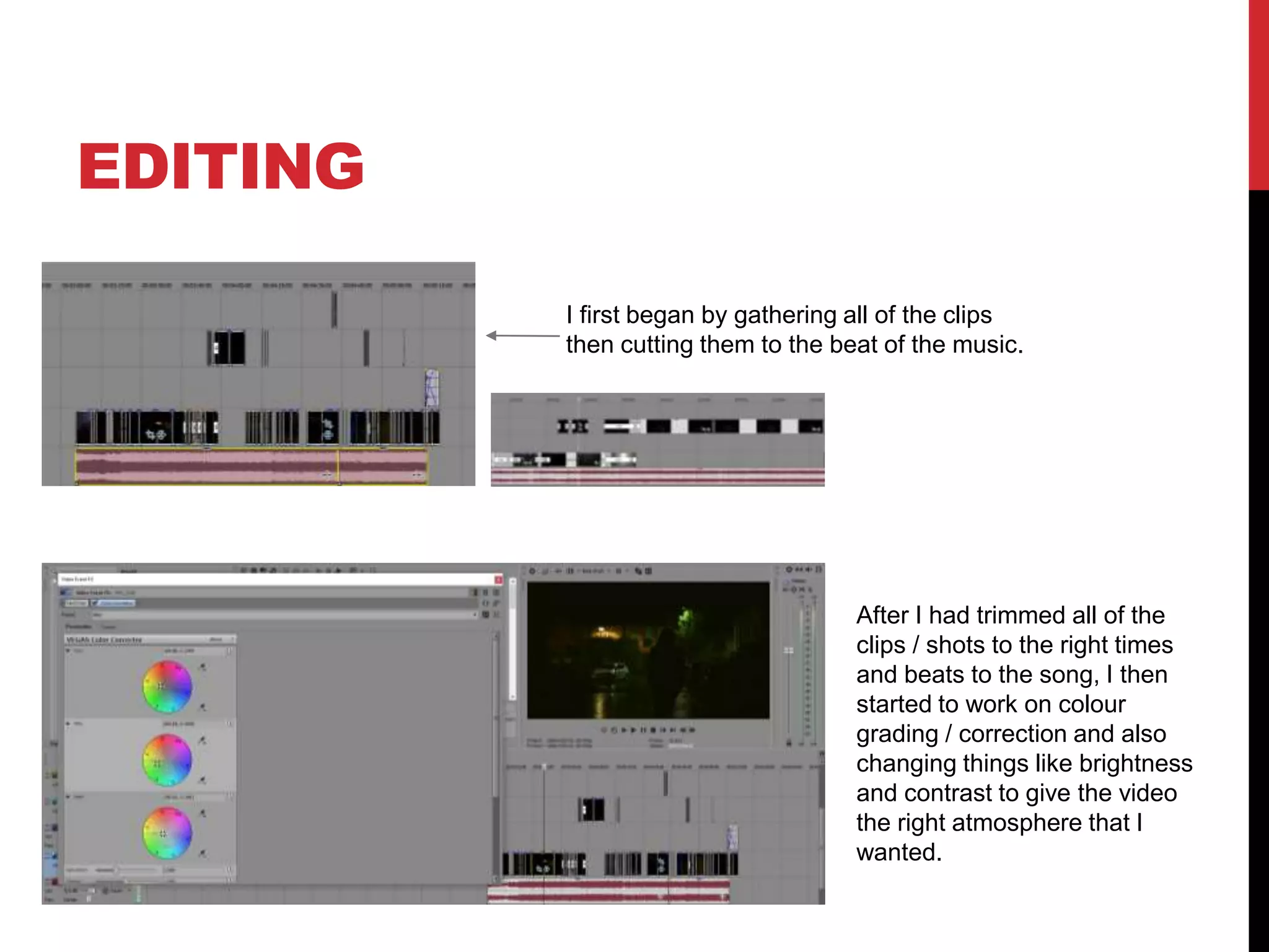 EDITING
I first began by gathering all of the clips
then cutting them to the beat of the music.
After I had trimmed all of the
clips / shots to the right times
and beats to the song, I then
started to work on colour
grading / correction and also
changing things like brightness
and contrast to give the video
the right atmosphere that I
wanted.
 