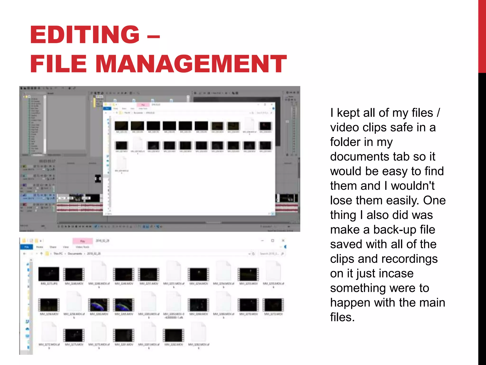EDITING –
FILE MANAGEMENT
I kept all of my files /
video clips safe in a
folder in my
documents tab so it
would be easy to find
them and I wouldn't
lose them easily. One
thing I also did was
make a back-up file
saved with all of the
clips and recordings
on it just incase
something were to
happen with the main
files.
 