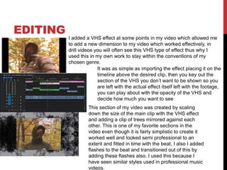 EDITING
I added a VHS effect at some points in my video which allowed me
to add a new dimension to my video which worked effectively, in
drill videos you will often see this VHS type of effect thus why I
used this in my own work to stay within the conventions of my
chosen genre.
It was as simple as importing the effect placing it on the
timeline above the desired clip, then you key out the
section of the VHS you don’t want to be shown so you
are left with the actual effect itself left with the footage,
you can play about with the opacity of the VHS and
decide how much you want to see
This section of my video was created by scaling
down the size of the main clip with the VHS effect
and adding a clip of trees mirrored against each
other. This is one of my favorite sections in the
video even though it is fairly simplistic to create it
worked well and looked semi professional to an
extent and fitted in time with the beat, I also I added
flashes to the beat and transitioned out of this by
adding these flashes also. I used this because I
have seen similar styles used in professional music
videos.
 