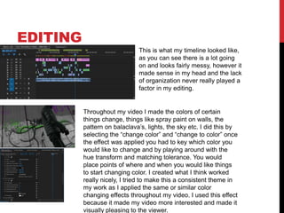 EDITING
This is what my timeline looked like,
as you can see there is a lot going
on and looks fairly messy, however it
made sense in my head and the lack
of organization never really played a
factor in my editing.
Throughout my video I made the colors of certain
things change, things like spray paint on walls, the
pattern on balaclava’s, lights, the sky etc. I did this by
selecting the “change color” and “change to color” once
the effect was applied you had to key which color you
would like to change and by playing around with the
hue transform and matching tolerance. You would
place points of where and when you would like things
to start changing color. I created what I think worked
really nicely, I tried to make this a consistent theme in
my work as I applied the same or similar color
changing effects throughout my video. I used this effect
because it made my video more interested and made it
visually pleasing to the viewer.
 