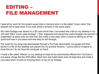 EDITING –
FILE MANAGEMENT
I kept all my work for this project saved onto a memory stick in a file called “music video” this
allowed me to keep track of my work whilst it all been in the same place.
My video footage was stored on a SD card which then I converted into a file on my desktop in my
old room titled “music video footage”, I then organized and placed the useful footage into premier in
preparation to place onto my time line, this made it very easy when it came to editing as all the
good stuff was in one place and was easy to sort through.
The audio for my song was downloaded through a YouTube downloader via google and then
stored in a file on the desktop and placed into my premier timeline, i cannot add an imagine to
show this as I do not have the computer on hand.
I made a file called “effects” on my desktop to keep all my downloaded effects from YouTube in
one place, things like the VHS effect, black bars and bullet holes were all kept here and made it
very easy when it came to throwing them on top of my footage.
 