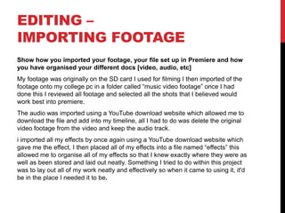 EDITING –
IMPORTING FOOTAGE
Show how you imported your footage, your file set up in Premiere and how
you have organised your different docs [video, audio, etc]
My footage was originally on the SD card I used for filming I then imported of the
footage onto my college pc in a folder called “music video footage” once I had
done this I reviewed all footage and selected all the shots that I believed would
work best into premiere.
The audio was imported using a YouTube download website which allowed me to
download the file and add into my timeline, all I had to do was delete the original
video footage from the video and keep the audio track.
i imported all my effects by once again using a YouTube download website which
gave me the effect, I then placed all of my effects into a file named “effects” this
allowed me to organise all of my effects so that I knew exactly where they were as
well as been stored and laid out neatly. Something I tried to do within this project
was to lay out all of my work neatly and effectively so when it came to using it, it'd
be in the place I needed it to be.
 