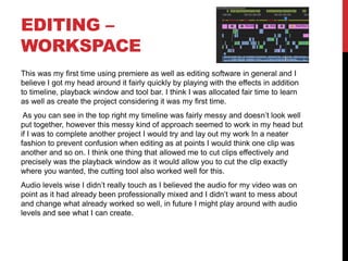 EDITING –
WORKSPACE
This was my first time using premiere as well as editing software in general and I
believe I got my head around it fairly quickly by playing with the effects in addition
to timeline, playback window and tool bar. I think I was allocated fair time to learn
as well as create the project considering it was my first time.
As you can see in the top right my timeline was fairly messy and doesn’t look well
put together, however this messy kind of approach seemed to work in my head but
if I was to complete another project I would try and lay out my work In a neater
fashion to prevent confusion when editing as at points I would think one clip was
another and so on. I think one thing that allowed me to cut clips effectively and
precisely was the playback window as it would allow you to cut the clip exactly
where you wanted, the cutting tool also worked well for this.
Audio levels wise I didn’t really touch as I believed the audio for my video was on
point as it had already been professionally mixed and I didn’t want to mess about
and change what already worked so well, in future I might play around with audio
levels and see what I can create.
 