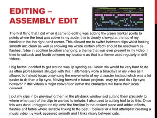 EDITING –
ASSEMBLY EDIT
The first thing that I did when it came to editing was adding the green marker points to
points where the beat was active in my audio, this is clearly showed at the top of my
timeline in the top right hand corner. This allowed me to switch between clips whilst looking
smooth and clean as well as showing me where certain effects should be used such as
flashes, fades in addition to colors changing, a theme that was ever present in my video. I
tried to cut back and fourth between my locations as that is a theme used regularly in drill
videos.
I big factor I decided to get around was lip syncing as I knew this would be very hard to do
as often professionals struggle with this. I alternately wore a balaclava in my video as it
allowed to instead focus on syncing the movements of my character instead which was a lot
easier to do than a lip sync. Moving forward in future projects I may try and do a lip sync
however in drill videos a major convention is that the characters will have their faces
covered.
I put my clips in by previewing them in the playback window and cutting them precisely to
where which part of the clips in wanted to include, I also used to cutting tool to do this. Once
this was done I dragged the clip onto the timeline in the desired place and added effects,
flashes and fades where suitable linking to the beat. I believe for a first attempt at creating a
music video my work appeared smooth and it links nicely between cuts.
 