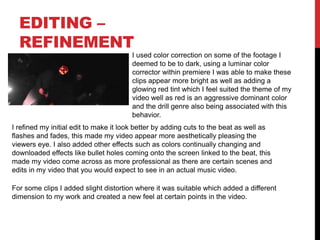 EDITING –
REFINEMENT
I used color correction on some of the footage I
deemed to be to dark, using a luminar color
corrector within premiere I was able to make these
clips appear more bright as well as adding a
glowing red tint which I feel suited the theme of my
video well as red is an aggressive dominant color
and the drill genre also being associated with this
behavior.
I refined my initial edit to make it look better by adding cuts to the beat as well as
flashes and fades, this made my video appear more aesthetically pleasing the
viewers eye. I also added other effects such as colors continually changing and
downloaded effects like bullet holes coming onto the screen linked to the beat, this
made my video come across as more professional as there are certain scenes and
edits in my video that you would expect to see in an actual music video.
For some clips I added slight distortion where it was suitable which added a different
dimension to my work and created a new feel at certain points in the video.
 