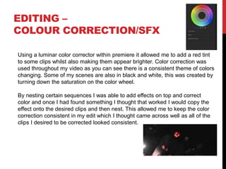 EDITING –
COLOUR CORRECTION/SFX
Using a luminar color corrector within premiere it allowed me to add a red tint
to some clips whilst also making them appear brighter. Color correction was
used throughout my video as you can see there is a consistent theme of colors
changing. Some of my scenes are also in black and white, this was created by
turning down the saturation on the color wheel.
By nesting certain sequences I was able to add effects on top and correct
color and once I had found something I thought that worked I would copy the
effect onto the desired clips and then nest. This allowed me to keep the color
correction consistent in my edit which I thought came across well as all of the
clips I desired to be corrected looked consistent.
 