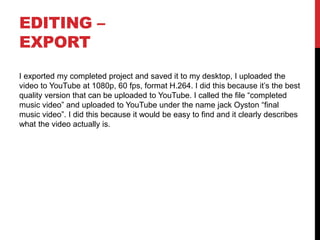 EDITING –
EXPORT
I exported my completed project and saved it to my desktop, I uploaded the
video to YouTube at 1080p, 60 fps, format H.264. I did this because it’s the best
quality version that can be uploaded to YouTube. I called the file “completed
music video” and uploaded to YouTube under the name jack Oyston “final
music video”. I did this because it would be easy to find and it clearly describes
what the video actually is.
 