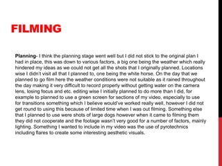 FILMING
Planning- I think the planning stage went well but I did not stick to the original plan I
had in place, this was down to various factors, a big one being the weather which really
hindered my ideas as we could not get all the shots that I originally planned. Locations
wise I didn’t visit all that I planned to, one being the white horse. On the day that we
planned to go film here the weather conditions were not suitable as it rained throughout
the day making it very difficult to record properly without getting water on the camera
lens, losing focus and etc. editing wise I initially planned to do more than I did, for
example to planned to use a green screen for sections of my video, especially to use
for transitions something which I believe would’ve worked really well, however I did not
get round to using this because of limited time when I was out filming. Something else
that I planned to use were shots of large dogs however when it came to filming them
they did not cooperate and the footage wasn’t very good for a number of factors, mainly
lighting. Something I wanted to include in my video was the use of pyrotechnics
including flares to create some interesting aesthetic visuals.
 