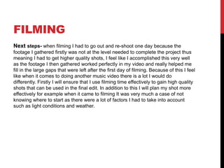 FILMING
Next steps- when filming I had to go out and re-shoot one day because the
footage I gathered firstly was not at the level needed to complete the project thus
meaning I had to get higher quality shots, I feel like I accomplished this very well
as the footage I then gathered worked perfectly in my video and really helped me
fill in the large gaps that were left after the first day of filming. Because of this I feel
like when it comes to doing another music video there is a lot I would do
differently. Firstly I will ensure that I use filming time effectively to gain high quality
shots that can be used in the final edit. In addition to this I will plan my shot more
effectively for example when it came to filming It was very much a case of not
knowing where to start as there were a lot of factors I had to take into account
such as light conditions and weather.
 