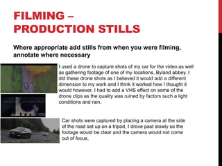 FILMING –
PRODUCTION STILLS
Where appropriate add stills from when you were filming,
annotate where necessary
I used a drone to capture shots of my car for the video as well
as gathering footage of one of my locations, Byland abbey. I
did these drone shots as I believed it would add a different
dimension to my work and I think it worked how I thought it
would however, I had to add a VHS effect on some of the
drone clips as the quality was ruined by factors such a light
conditions and rain.
Car shots were captured by placing a camera at the side
of the road set up on a tripod, I drove past slowly so the
footage would be clear and the camera would not come
out of focus.
 